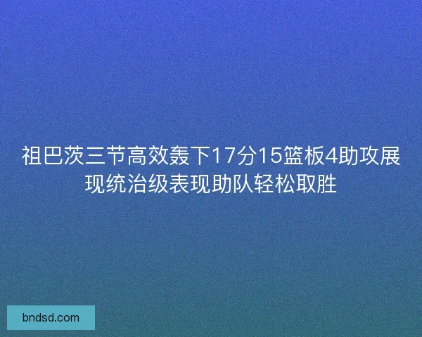 祖巴茨三节高效轰下17分15篮板4助攻展现统治级表现助队轻松取胜