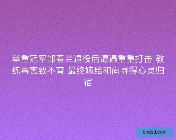 举重冠军邹春兰退役后遭遇重重打击 教练毒害致不育 最终嫁给和尚寻得心灵归宿