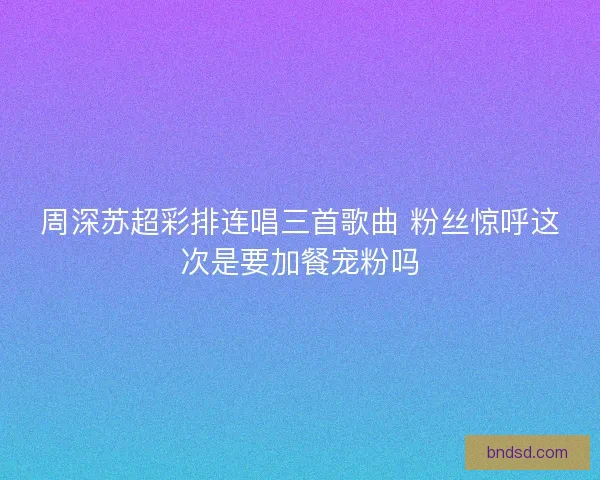 周深苏超彩排连唱三首歌曲 粉丝惊呼这次是要加餐宠粉吗