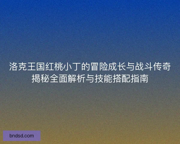 洛克王国红桃小丁的冒险成长与战斗传奇揭秘全面解析与技能搭配指南
