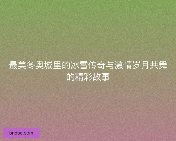 最美冬奥城里的冰雪传奇与激情岁月共舞的精彩故事