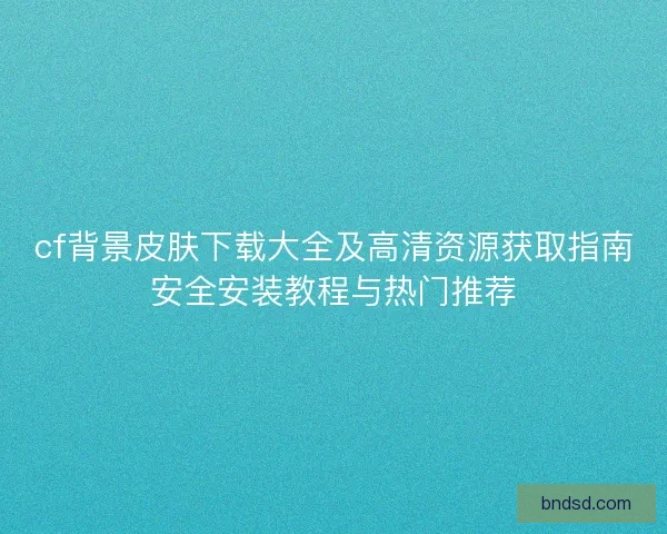 cf背景皮肤下载大全及高清资源获取指南安全安装教程与热门推荐