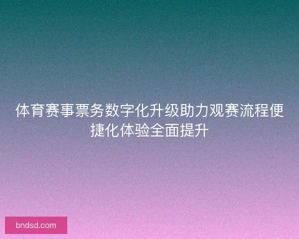 体育赛事票务数字化升级助力观赛流程便捷化体验全面提升