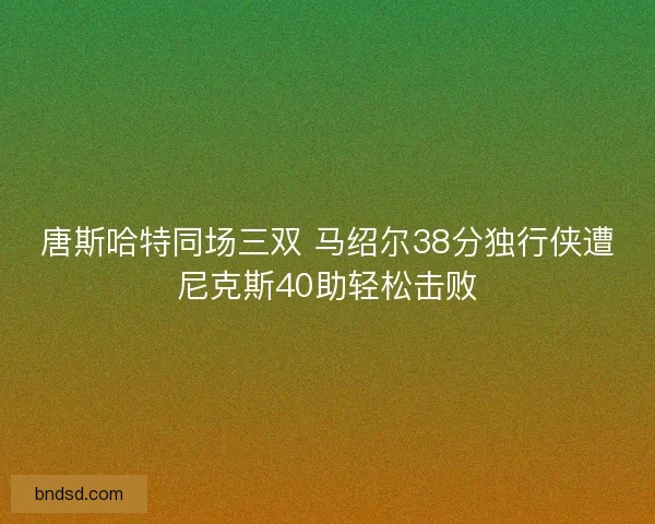 唐斯哈特同场三双 马绍尔38分独行侠遭尼克斯40助轻松击败