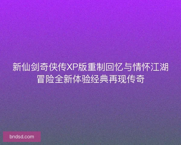 新仙剑奇侠传XP版重制回忆与情怀江湖冒险全新体验经典再现传奇